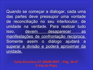 Quando se começar a dialogar, cada uma
das partes deve pressupor uma vontade
de reconciliação no seu interlocutor, de
unidade na verdade. Para realizar tudo
isso, devem desaparecer as
manifestações de confrontação recíproca.
Somente assim o diálogo ajudará a
superar a divisão e poderá aproximar da
unidade.
Carta Encíclica UT UNUM SINT – Pág. 36-37
A Voz do Papa
 