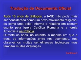Tradução de Documento OficialTradução de Documento Oficial
Após 15 anos de diálogos, a IASD não pode mais
ser considerada como um novo movimento religioso,
ou como uma seita, informa o relatório em comum
escrito pela Igreja Católica Romana e a Igreja
Adventista na Polônia.
Durante os anos, no entanto, a medida em que a
troca de informações entre nós aconteceu, nós
observamos muitas semelhanças teológicas mas
também muitas diferenças.
Continua >
 