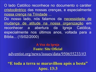 O lado Católico reconhece no documento o caráter
cristocêntrico das nossas crenças, e especialmente
nossa crença na Trindade ...
Do nosso lado, nós falamos da necessidade de
mudança de atitude na nossa organização em
reconhecer a abertura da Igreja Católica,
especialmente nos últimos anos, voltada para a
Bíblia... (15/02/2000)
A Voz da Igreja
Fonte: Site Oficial
adventist.org/news/issues/data/950655233/#3
“E toda a terra se maravilhou após a besta”
Apoc. 13:3
 