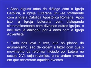 • Após alguns anos de diálogo com a Igreja
Católica, a igreja Luterana uniu-se totalmente
com a Igreja Católica Apostólica Romana. Após
isto, a Igreja Luterana vem dialogando
sistematicamente com diversas outras igrejas, e
inclusive já dialogou por 4 anos com a Igreja
Adventista.
• Tudo nos leva a crer, que os planos do
ecumenismo, são de ordem a fazer com que o
movimento da reforma iniciado por Lutero no
século XVI, seja revertido, e na ordem inversa
em que ocorreram aqueles eventos.
 