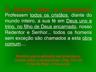 O Decreto sobre o Ecumenismo:
Professem todos os cristãos, diante do
mundo inteiro, a sua fé em Deus uno e
trino, no filho de Deus encarnado, nosso
Redentor e Senhor... todos os homens
sem exceção são chamados a esta obra
comum....
Diretório para a aplicação dos princípios e
normas sobre o ecumenismo – Pág. 133-134
A Voz do Papa - 3º Edição 2004
 
