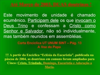 Este movimento de unidade é chamado
ecumênico. Participam dele os que invocam o
Deus Trino e confessam a Cristo como
Senhor e Salvador, não só individualmente,
mas também reunidos em assembléias.
Carta Encíclica UT UNUM SINT – Pág. 13
A Voz do Papa
!!! A partir da Encíclica “Eclésia da Eucaristia”, publicada na
páscoa de 2004, as doutrinas em comuns foram ampliadas para
Cinco: Cristo, Trindade, Domingo, Eucaristia e Adoração a
Maria.
Até Março de 2003, DUAS doutrinas !
 
