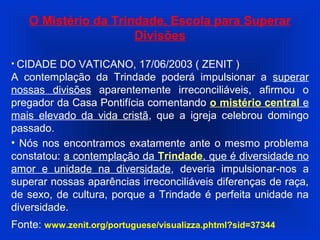 O Mistério da Trindade, Escola para Superar
Divisões
• CIDADE DO VATICANO, 17/06/2003 ( ZENIT )
A contemplação da Trindade poderá impulsionar a superar
nossas divisões aparentemente irreconciliáveis, afirmou o
pregador da Casa Pontifícia comentando o mistério central e
mais elevado da vida cristã, que a igreja celebrou domingo
passado.
• Nós nos encontramos exatamente ante o mesmo problema
constatou: a contemplação da Trindade, que é diversidade no
amor e unidade na diversidade, deveria impulsionar-nos a
superar nossas aparências irreconciliáveis diferenças de raça,
de sexo, de cultura, porque a Trindade é perfeita unidade na
diversidade.
Fonte: www.zenit.org/portuguese/visualizza.phtml?sid=37344
 