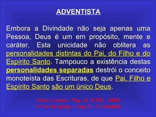 ADVENTISTA
Embora a Divindade não seja apenas uma
Pessoa, Deus é um em propósito, mente e
caráter. Esta unicidade não oblitera as
personalidades distintas do Pai, do Filho e do
Espírito Santo. Tampouco a existência destas
personalidades separadas destrói o conceito
monoteísta das Escrituras, de que Pai, Filho e
Espírito Santo são um único Deus.
Nisto Cremos – Pág. 42 (CPB – 2000)
A Voz da Igreja – Cap. 2 – A Trindade
 