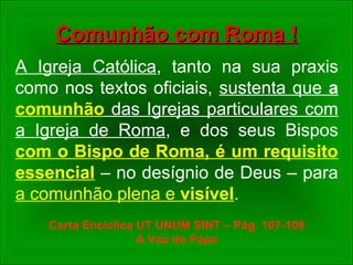 Comunhão com Roma !Comunhão com Roma !
A Igreja Católica, tanto na sua praxis
como nos textos oficiais, sustenta que a
comunhão das Igrejas particulares com
a Igreja de Roma, e dos seus Bispos
com o Bispo de Roma, é um requisito
essencial – no desígnio de Deus – para
a comunhão plena e visível.
Carta Encíclica UT UNUM SINT – Pág. 107-108
A Voz do Papa
 