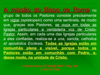 A missão do Bispo de RomaA missão do Bispo de Roma no
grupo de todos os Pastores consiste precisamente
em vigiar (episkopein) como uma sentinela, de modo
que, graças aos Pastores, se ouça em todas as
Igrejas particulares a verdadeira voz de Cristo-
Pastor. Assim, em cada uma das Igrejas particulares
a eles confiadas, realiza-se a una, sancta, catholica
et apostolica Ecclesia. Todas as Igrejas estão em
comunhão plena e visível, porque todos os
Pastores estão em comunhão com Pedro, e,
desse modo, na unidade de Cristo.
Carta Encíclica UT UNUM SINT – Pág. 105
A Voz do Papa
 