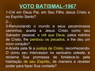 VOTO BATISMAL-1967VOTO BATISMAL-1967
1-Crê em Deus Pai, em Seu Filho Jesus Cristo e
no Espírito Santo?
2-...
3-Renunciando o mundo e seus pecaminosos
caminhos, aceita a Jesus Cristo como seu
Salvador pessoal, e crê que Deus, pelos méritos
de Cristo, lhe perdoou os pecados, e lhe deu um
novo coração?
4-Aceita pela fé a justiça de Cristo, reconhecendo-
O como seu Intercessor no santuário celeste, e
reclama Sua promessa de fortalece-lo pela
habitação de seu Espirito, de maneira a receber
poder para fazer Sua vontade?
 