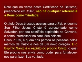Note que no verso deste Certificado de Batismo,
preenchido em 1967, não há qualquer referência
a Deus como Trindade.
O título Deus é usado apenas para o Pai, enquanto
Seu Filho Jesus Cristo é apresentado como
Salvador, por seu sacrifício expiatório no Calvário,
e como Intercessor no santuário celeste.
Deus, o Pai, é quem nos perdoa os pecados pelos
méritos de Cristo e nos dá um novo coração. E o
Espírito Santo é o espírito do próprio Cristo, o qual
Ele próprio nos envia como poder para fortalecer-
nos para fazer Sua vontade.
 