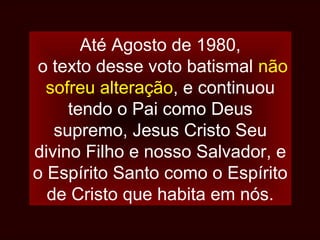 Até Agosto de 1980,
o texto desse voto batismal não
sofreu alteração, e continuou
tendo o Pai como Deus
supremo, Jesus Cristo Seu
divino Filho e nosso Salvador, e
o Espírito Santo como o Espírito
de Cristo que habita em nós.
 