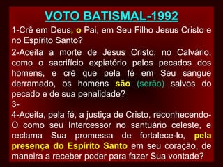 VOTO BATISMAL-1992VOTO BATISMAL-1992
1-Crê em Deus, o Pai, em Seu Filho Jesus Cristo e
no Espírito Santo?
2-Aceita a morte de Jesus Cristo, no Calvário,
como o sacrifício expiatório pelos pecados dos
homens, e crê que pela fé em Seu sangue
derramado, os homens são (serão) salvos do
pecado e de sua penalidade?
3-
4-Aceita, pela fé, a justiça de Cristo, reconhecendo-
O como seu Intercessor no santuário celeste, e
reclama Sua promessa de fortalece-lo, pela
presença do Espírito Santo em seu coração, de
maneira a receber poder para fazer Sua vontade?
 