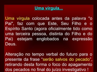 Uma vírgula...Uma vírgula...
Uma vírgula colocada antes da palavra "o
Pai", faz com que Este, Seu Filho e o
Espírito Santo (agora oficialmente tido como
uma terceira pessoa, distinta do Filho e do
Pai) estejam englobados na expressão
Deus.
Alteração no tempo verbal do futuro para o
presente da frase “serão salvos do pecado”,
retirando desta forma o foco do apagamento
dos pecados no final do juízo investigativo !
 