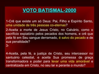 VOTO BATISMAL-2000VOTO BATISMAL-2000
1-Crê que existe um só Deus: Pai, Filho e Espírito Santo,
uma unidade de três pessoas co-eternas?
2-Aceita a morte de Jesus Cristo, no Calvário, como o
sacrifício expiatório pelos pecados dos homens, e crê que
pela fé em Seu sangue derramado, é salvo do pecado e de
sua penalidade?
3-
4-Aceita, pela fé, a justiça de Cristo, seu intercessor no
santuário celestial, e aceita Sua promessa de graça
transformadora e poder para levar uma vida amorável e
centralizada em Cristo, no seu lar e perante o mundo?
 