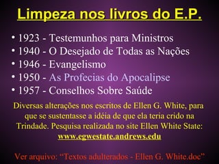 Limpeza nos livros do E.P.Limpeza nos livros do E.P.
• 1923 - Testemunhos para Ministros
• 1940 - O Desejado de Todas as Nações
• 1946 - Evangelismo
• 1950 - As Profecias do Apocalipse
• 1957 - Conselhos Sobre Saúde
Diversas alterações nos escritos de Ellen G. White, para
que se sustentasse a idéia de que ela teria crido na
Trindade. Pesquisa realizada no site Ellen White State:
www.egwestate.andrews.edu
Ver arquivo: “Textos adulterados - Ellen G. White.doc”
 