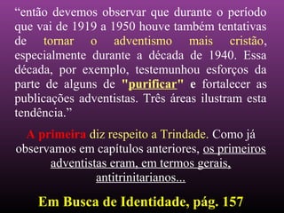“então devemos observar que durante o período
que vai de 1919 a 1950 houve também tentativas
de tornar o adventismo mais cristão,
especialmente durante a década de 1940. Essa
década, por exemplo, testemunhou esforços da
parte de alguns de "purificar" e fortalecer as
publicações adventistas. Três áreas ilustram esta
tendência.”
A primeira diz respeito a Trindade. Como já
observamos em capítulos anteriores, os primeiros
adventistas eram, em termos gerais,
antitrinitarianos...
Em Busca de Identidade, pág. 157Em Busca de Identidade, pág. 157
 