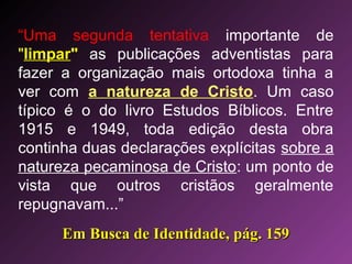 “Uma segunda tentativa importante de
"limpar" as publicações adventistas para
fazer a organização mais ortodoxa tinha a
ver com a natureza de Cristo. Um caso
típico é o do livro Estudos Bíblicos. Entre
1915 e 1949, toda edição desta obra
continha duas declarações explícitas sobre a
natureza pecaminosa de Cristo: um ponto de
vista que outros cristãos geralmente
repugnavam...”
Em Busca de Identidade, pág. 159Em Busca de Identidade, pág. 159
 