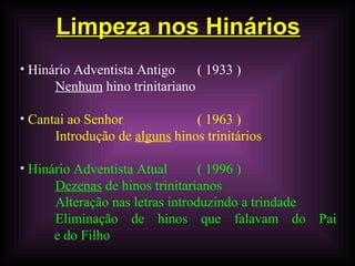 Limpeza nos HináriosLimpeza nos Hinários
• Hinário Adventista Antigo ( 1933 )
Nenhum hino trinitariano
• Cantai ao Senhor ( 1963 )
Introdução de alguns hinos trinitários
• Hinário Adventista Atual ( 1996 )
Dezenas de hinos trinitarianos
Alteração nas letras introduzindo a trindade
Eliminação de hinos que falavam do Pai
e do Filho
 