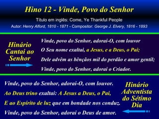 Hino 12 - Vinde, Povo do Senhor
Título em inglês: Come, Ye Thankful People
Autor: Henry Alford, 1810 - 1871 - Compositor: George J. Elvery, 1816 - 1893
Vinde, povo do Senhor, adorai-O, com louvor
O Seu nome exaltai, a Jesus, e a Deus, o Pai;
Dele advêm as bênçãos mil do perdão e amor gentil;
Vinde, povo do Senhor, adorai o Criador.
Vinde, povo do Senhor, adorai-O, com louvor.
Ao Deus trino exaltai: A Jesus a Deus, o Pai,
E ao Espírito de luz que em bondade nos conduz.
Vinde, povo do Senhor, adorai o Deus de amor.
Hinário
Cantai ao
Senhor
Hinário
Adventista
do Sétimo
Dia
 