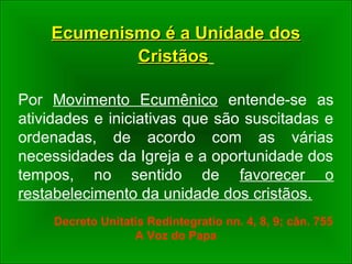 Ecumenismo é a Unidade dosEcumenismo é a Unidade dos
CristãosCristãos
Por Movimento Ecumênico entende-se as
atividades e iniciativas que são suscitadas e
ordenadas, de acordo com as várias
necessidades da Igreja e a oportunidade dos
tempos, no sentido de favorecer o
restabelecimento da unidade dos cristãos.
Decreto Unitatis Redintegratio nn. 4, 8, 9; cân. 755
A Voz do Papa
 