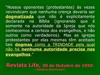“Nossos oponentes (protestantes) às vezes
reivindicam que nenhuma crença deveria ser
dogmatizada que não é explicitamente
declarada na Bíblia (ignorando que é
somente na autoridade da Igreja que nós
conhecemos a certeza dos evangelhos, e não
outros como verdadeiros). Mas as igrejas
protestantes por elas mesmas têm aceitado
tais dogmas como a TRINDADE pela qual
não há nenhuma autoridade precisa nos
evangelhos.”
Revista Life,Revista Life, 30 de Outubro de 1950.30 de Outubro de 1950.
( Católica Americana )( Católica Americana )
 