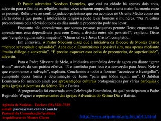 O Pastor adventista Noedson Dorneles, que está na cidade há apenas dois anos,
advertiu para o fato de as religiões muitas vezes criarem empecilhos a uma maior harmonia entre
as pessoas. Referiu-se ao conflito judaico-palestino que ora acontece no Oriente Médio como um
alerta sobre a que ponto a intolerância religiosa pode levar homens e mulheres. “Na Palestina
presenciamos pela televisão todos os dias aonde o preconceito pode nos levar.
Enquanto não aprendermos que somos pessoas pequenas perante Deus; enquanto não
aprendermos essa dependência para com Deus, a divisão entre nós persistirá”, explicou. Disse
que “religião alguma salva ninguém”. “Quem salva é Jesus Cristo”, completou.
Em entrevista, o Pastor Noedson disse que a iniciativa da Diocese de Montes Claros
“merece ser copiada e aplaudida”. Acha que o Ecumenismo é possível sim, mas apenas mediante
“muito diálogo e conversão”. “É preciso esquecer essa coisa de preconceito, de superioridade”,
advertiu.
Para o Padre Silvestre de Melo, a iniciativa ecumênica deve de agora em diante “gerar
frutos” através da sua prática efetiva. “E o caminho para isso é a conversão para Jesus. Nele é
que encontramos a salvação”, explicou. Conclamou a todos a fazerem “acontecer o Evangelho”,
cumprindo dessa forma a determinação de Jesus “para que todos sejam um”. O Jubileu
Ecumênico foi marcado ainda por apresentações culturais protagonizadas por várias paróquias e
pelas igrejas Adventista do Sétimo Dia e Batista.
A programação foi encerrada com Celebração Ecumênica, da qual participaram o Padre
Reginaldo Wagner e representantes das igrejas Adventista do Sétimo Dia e Batista.
Agência de Notícias - Telefax: (38) 3221-7335
e-mail: pascac@mail.connect.com.br
Pastoral da Comunicação/Acolhida
Arquidiocese de Montes Claros http://www.arquimoc.org.br/jub11.html
 
