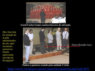 Coral Carlos Gomes cantou louvores de salvação.
Padres e pastores orando pela unidade Cristã.
http://www.vivalegre.com.br/materias/materia.asp?cod=873
Pastor Ronaldo Arco
Obs: Este link
foi retirado do
ar pelo
administrador
do site, após
enviarmos
sucessivos
Emails
reprovando
este tipo de
divulgação!
 
