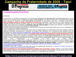 Lançada Campanha Ecumênica
Da Redação
Na quinta-feira, 9, aconteceu o lançamento do texto-base da Campanha da Fraternidade 2005, na Câmara Municipal. O evento
contou com a presença de vários membros de igrejas cristãs do Estado, que, além de tratar sobre a campanha, apresentaram
novas propostas de trabalhos a serem desenvolvidos em benefício da comunidade, entre eles o "Conselho Social Cristão".
Hélio Carnassale, pastor da Igreja Adventista do Sétimo Dia, apresentou a proposta que vem sendo discutida entre
entidades assistenciais ligadas às igrejas cristãs, de unir as entidades de auxílio social, que foi denominada "Conselho Social
Cristão". Esse órgão teria a finalidade de promover a paz por meio da união de esforços para melhorar o atendimento aos
necessitados que acorrem às diversas igrejas em busca de auxílio.
O evento, que teve por objetivo principal lançar o texto-base da Campanha da Fraternidade 2005, iniciou-se com apresentação do
coral da 1ª Igreja do Evangelho Quadrangular.
Após a apresentação, formou-se a mesa que contou, além do regente Sandro (que representou o bispo Darci Borba) e de Valter
Aparecido Domingues (representando o presidente da Câmara, Fábio Menezes), com a presença de dom Gorgônio Alves da
Encarnação Neto (bispo da diocese de Itapetininga, representando a Igreja Católica), do reverendo Daniel de Oliveira (presidente
do Presbitério, da Igreja Presbiteriana do Brasil) e do pastor Hélio Carnassale, representando a Igreja Adventista do 7º Dia.
Complementando a mesa, foram chamados o reverendo Osvandi Pedroso, da Igreja Presbiteriana do Brasil, de Tietê; Eduardo Piza,
também de Tietê; João Emilio, vereador de Porangaba; Carlos Lourenço, da comunidade da Paróquia São Francisco de Assis, de
Capela do Alto; os advogados Marlei Barbosa de Carvalho e Jaime Fonseca, representando a OAB; e o terceiro-sargento Rogério de
Arruda Pires, representando o comandante de 4ª Cia. da Polícia Militar.
Dom Gorgônio explanou a todos sobre o texto-base, o tema e o lema da Campanha da Fraternidade 2005, respectivamente,
"Solidariedade e Paz" e "Felizes os que Promovem a Paz", dando ênfase à parábola do samaritano, colocando, também, que a
campanha é ecumênica e promovida pelo Conic (Conselho Nacional de Igrejas Cristãs), enfatizando a proposta que é
"unir as igrejas cristãs e pessoas de boa vontade na superação da violência, promovendo a solidariedade e a
construção de uma cultura de paz".
Ele também falou sobre o subsídio produzido pela diocese de Itapetininga, denominado "A Diocese de Itapetininga assume a
proposta do Conselho Nacional de Igrejas Cristãs do Brasil".
Após apresentação do coral da Igreja Adventista do Sétimo Dia, encerrando o evento, Werner Luiz de Oliveira Morelli,
representando o professor Luís Antonio do Amaral, coordenador da Campanha da Fraternidade no Estado de São Paulo, lembrou
que a CF-2005 é uma continuidade da CF-2000, que propunha um "Novo Milênio sem Exclusões".
Campanha da Fraternidade de 2005 - Tatuí
http://www.asseta.net/oprogressodetatui/edicao371/index.htm
 