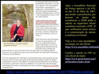 http://news.adventist.org/data/2006/1144177838/index.html.pt
Após a Assembléia Nacional
da França aprovar a lei 676,
no dia 31 de Maio de 2001,
que proíbe o prozelitismo, por
pessoas ou igrejas não
ecumênicas, a IASD pediu a
adesão ao organismo oficial
ecumênico nacional, a FPF. O
que verificamos nesta noticia
é a comemoração da adesão
ecumênica na França!
Veja a lei e suas penalidades
na integra, no site oficial:
http://www.assemblee-nationale
Confira a adesão na FPF no
site oficial do órgão:
http://www.protestants.org/f
pf/membres/index.html
 