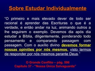 Sobre Estudar IndividualmenteSobre Estudar Individualmente
“O primeiro e mais elevado dever de todo ser
racional é aprender das Escrituras o que é a
verdade, e então andar na luz, animando outros a
lhe seguirem o exemplo. Devemos dia após dia
estudar a Bíblia, diligentemente, ponderando todo
pensamento e comparando passagem com
passagem. Com o auxílio divino devemos formar
nossas opiniões por nós mesmos, visto termos
de responder por nós mesmos perante Deus.”
O Grande Conflito –– pág. 598
Capitulo 37 - “Nossa Única Salvaguarda”
 
