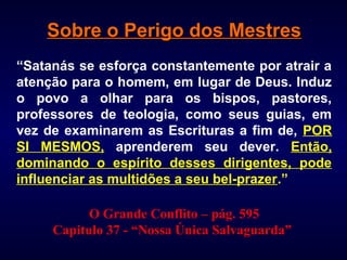 Sobre o Perigo dos MestresSobre o Perigo dos Mestres
“Satanás se esforça constantemente por atrair a
atenção para o homem, em lugar de Deus. Induz
o povo a olhar para os bispos, pastores,
professores de teologia, como seus guias, em
vez de examinarem as Escrituras a fim de, POR
SI MESMOS, aprenderem seu dever. Então,
dominando o espírito desses dirigentes, pode
influenciar as multidões a seu bel-prazer.”
O Grande Conflito –– pág. 595
Capitulo 37 - “Nossa Única Salvaguarda”
 