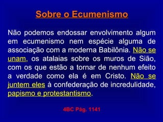 Sobre o EcumenismoSobre o Ecumenismo
Não podemos endossar envolvimento algum
em ecumenismo nem espécie alguma de
associação com a moderna Babilônia. Não se
unam, os atalaias sobre os muros de Sião,
com os que estão a tornar de nenhum efeito
a verdade como ela é em Cristo. Não se
juntem eles à confederação de incredulidade,
papismo e protestantismo.
4BC Pág. 1141
 