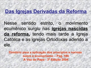 Das Igrejas Derivadas da Reforma
Nesse sentido estrito, o movimentoNesse sentido estrito, o movimento
ecumênico surgiu nasecumênico surgiu nas igrejas nascidasigrejas nascidas
da reforma,da reforma, tendo mais tarde a Igrejatendo mais tarde a Igreja
Católica e as igrejas Ortodoxas aderido aCatólica e as igrejas Ortodoxas aderido a
ele.ele.
Diretório para a aplicação dos princípios e normas
sobre o ecumenismo – Pág. 186
A Voz do Papa - 3º Edição 2004
 