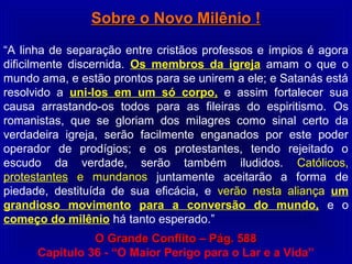 Sobre o Novo Milênio !Sobre o Novo Milênio !
“A linha de separação entre cristãos professos e ímpios é agora
dificilmente discernida. Os membros da igreja amam o que o
mundo ama, e estão prontos para se unirem a ele; e Satanás está
resolvido a uni-los em um só corpo, e assim fortalecer sua
causa arrastando-os todos para as fileiras do espiritismo. Os
romanistas, que se gloriam dos milagres como sinal certo da
verdadeira igreja, serão facilmente enganados por este poder
operador de prodígios; e os protestantes, tendo rejeitado o
escudo da verdade, serão também iludidos. Católicos,
protestantes e mundanos juntamente aceitarão a forma de
piedade, destituída de sua eficácia, e verão nesta aliança um
grandioso movimento para a conversão do mundo, e o
começo do milênio há tanto esperado.”
O Grande Conflito – Pág. 588O Grande Conflito – Pág. 588
Capitulo 36 - “O Maior Perigo para o Lar e a Vida”
 
