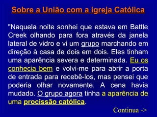 Sobre a União com a igreja CatólicaSobre a União com a igreja Católica
"Naquela noite sonhei que estava em Battle
Creek olhando para fora através da janela
lateral de vidro e vi um grupo marchando em
direção à casa de dois em dois. Eles tinham
uma aparência severa e determinada. Eu os
conhecia bem e volvi-me para abrir a porta
de entrada para recebê-los, mas pensei que
poderia olhar novamente. A cena havia
mudado. O grupo agora tinha a aparência de
uma procissão católica.
Continua ->
 