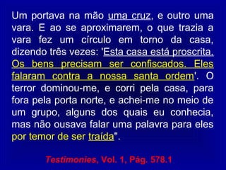 Um portava na mão uma cruz, e outro uma
vara. E ao se aproximarem, o que trazia a
vara fez um círculo em torno da casa,
dizendo três vezes: 'Esta casa está proscrita.
Os bens precisam ser confiscados. Eles
falaram contra a nossa santa ordem'. O
terror dominou-me, e corri pela casa, para
fora pela porta norte, e achei-me no meio de
um grupo, alguns dos quais eu conhecia,
mas não ousava falar uma palavra para eles
por temor de ser traída".
Testimonies, Vol. 1, Pág. 578.1
 