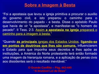 Sobre a Imagem à BestaSobre a Imagem à Besta
“Foi a apostasia que levou a igreja primitiva a procurar o auxílio
do governo civil, e isto preparou o caminho para o
desenvolvimento do papado - a besta. Disse o apóstolo Paulo
que havia de vir "a apostasia", e manifestar-se "o homem do
pecado". II Tess. 2:3. Assim a apostasia na igreja preparará o
caminho para a imagem à besta.”
“Quando as principais igrejas dos Estados Unidos, ligando-se
em pontos de doutrinas que lhes são comuns, influenciarem
o Estado para que imponha seus decretos e lhes apóie as
instituições, a América do Norte protestante terá então formado
uma imagem da hierarquia romana, e a aplicação de penas civis
aos dissidentes será o resultado inevitável.”
O Grande Conflito – Pág. 443-445O Grande Conflito – Pág. 443-445
““A Imutável Lei de Deus”A Imutável Lei de Deus”
 