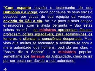 “Com espanto ouvirão o testemunho de que
Babilônia é a igreja, caída por causa de seus erros e
pecados, por causa de sua rejeição da verdade,
enviada do Céu a ela. Ao ir o povo a seus antigos
ensinadores, com a ávida pergunta – São estas
coisas assim? – os ministros apresentam fábulas,
profetizam coisas agradáveis, para acalmar-lhes os
temores, e silenciar a consciência despertada. Mas,
visto que muitos se recusarão a satisfazer-se com a
mera autoridade dos homens, pedindo um claro –
“Assim diz o Senhor” – o ministério popular,
semelhante aos fariseus da Antigüidade, cheio de ira
por ser posta em dúvida a sua autoridade,

 