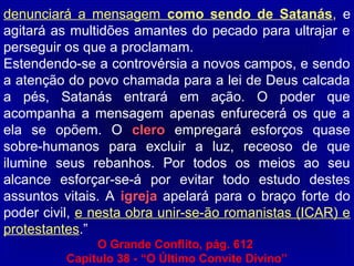 denunciará a mensagem como sendo de Satanás, e
agitará as multidões amantes do pecado para ultrajar e
perseguir os que a proclamam.
Estendendo-se a controvérsia a novos campos, e sendo
a atenção do povo chamada para a lei de Deus calcada
a pés, Satanás entrará em ação. O poder que
acompanha a mensagem apenas enfurecerá os que a
ela se opõem. O clero empregará esforços quase
sobre-humanos para excluir a luz, receoso de que
ilumine seus rebanhos. Por todos os meios ao seu
alcance esforçar-se-á por evitar todo estudo destes
assuntos vitais. A igreja apelará para o braço forte do
poder civil, e nesta obra unir-se-ão romanistas (ICAR) e
protestantes.”
O Grande Conflito, pág. 612
Capitulo 38 - “O Último Convite Divino”
 
