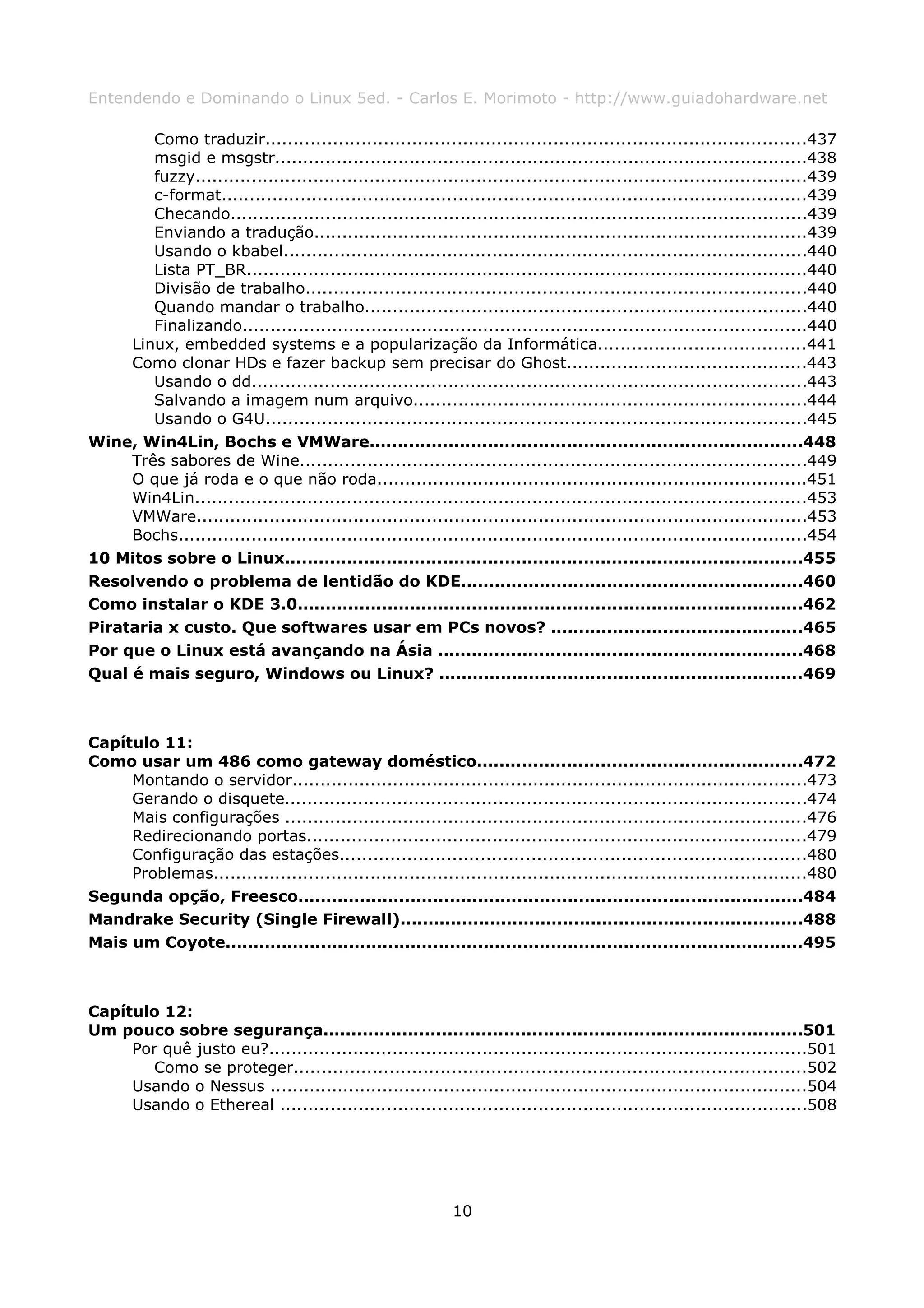 Entendendo e Dominando o Linux 5ed. - Carlos E. Morimoto - http://www.guiadohardware.net

        Como traduzir................................................................................................437
        msgid e msgstr...............................................................................................438
        fuzzy.............................................................................................................439
        c-format........................................................................................................439
        Checando.......................................................................................................439
        Enviando a tradução........................................................................................439
        Usando o kbabel.............................................................................................440
        Lista PT_BR....................................................................................................440
        Divisão de trabalho.........................................................................................440
        Quando mandar o trabalho...............................................................................440
        Finalizando.....................................................................................................440
     Linux, embedded systems e a popularização da Informática.....................................441
     Como clonar HDs e fazer backup sem precisar do Ghost...........................................443
        Usando o dd...................................................................................................443
        Salvando a imagem num arquivo......................................................................444
        Usando o G4U................................................................................................445
Wine, Win4Lin, Bochs e VMWare.............................................................................448
     Três sabores de Wine..........................................................................................449
     O que já roda e o que não roda.............................................................................451
     Win4Lin.............................................................................................................453
     VMWare.............................................................................................................453
     Bochs................................................................................................................454
10 Mitos sobre o Linux............................................................................................455
Resolvendo o problema de lentidão do KDE.............................................................460
Como instalar o KDE 3.0..........................................................................................462
Pirataria x custo. Que softwares usar em PCs novos? .............................................465
Por que o Linux está avançando na Ásia .................................................................468
Qual é mais seguro, Windows ou Linux? .................................................................469



Capítulo 11:
Como usar um 486 como gateway doméstico..........................................................472
     Montando o servidor............................................................................................473
     Gerando o disquete.............................................................................................474
     Mais configurações .............................................................................................476
     Redirecionando portas.........................................................................................479
     Configuração das estações...................................................................................480
     Problemas..........................................................................................................480
Segunda opção, Freesco..........................................................................................484
Mandrake Security (Single Firewall)........................................................................488
Mais um Coyote.......................................................................................................495



Capítulo 12:
Um pouco sobre segurança.....................................................................................501
     Por quê justo eu?................................................................................................501
        Como se proteger...........................................................................................502
     Usando o Nessus ................................................................................................504
     Usando o Ethereal ..............................................................................................508




                                                            10
 