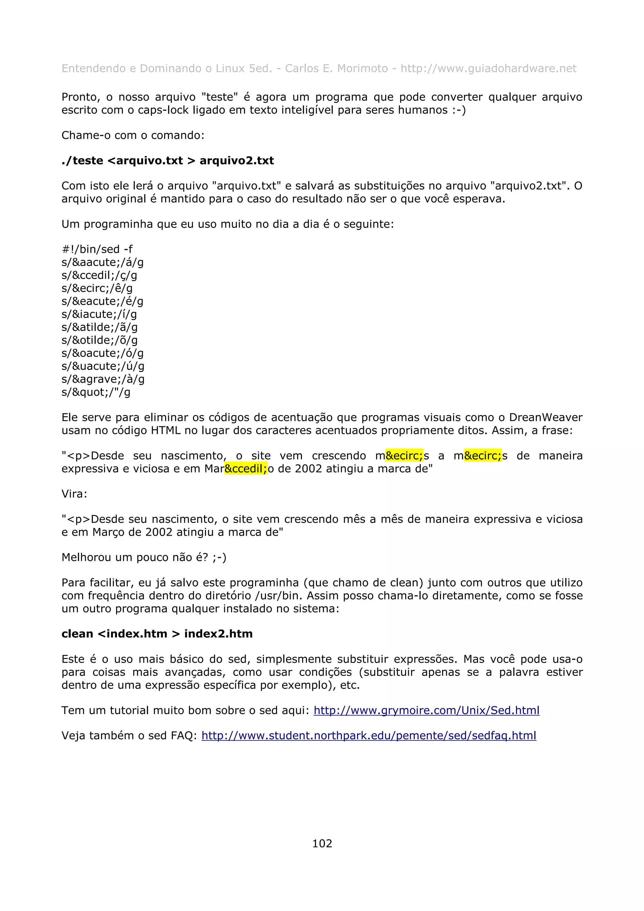 Entendendo e Dominando o Linux 5ed. - Carlos E. Morimoto - http://www.guiadohardware.net

Pronto, o nosso arquivo "teste" é agora um programa que pode converter qualquer arquivo
escrito com o caps-lock ligado em texto inteligível para seres humanos :-)

Chame-o com o comando:

./teste <arquivo.txt > arquivo2.txt

Com isto ele lerá o arquivo "arquivo.txt" e salvará as substituições no arquivo "arquivo2.txt". O
arquivo original é mantido para o caso do resultado não ser o que você esperava.

Um programinha que eu uso muito no dia a dia é o seguinte:

#!/bin/sed -f
s/&aacute;/á/g
s/&ccedil;/ç/g
s/&ecirc;/ê/g
s/&eacute;/é/g
s/&iacute;/í/g
s/&atilde;/ã/g
s/&otilde;/õ/g
s/&oacute;/ó/g
s/&uacute;/ú/g
s/&agrave;/à/g
s/"/"/g

Ele serve para eliminar os códigos de acentuação que programas visuais como o DreanWeaver
usam no código HTML no lugar dos caracteres acentuados propriamente ditos. Assim, a frase:

"<p>Desde seu nascimento, o site vem crescendo m&ecirc;s a m&ecirc;s de maneira
expressiva e viciosa e em Mar&ccedil;o de 2002 atingiu a marca de"

Vira:

"<p>Desde seu nascimento, o site vem crescendo mês a mês de maneira expressiva e viciosa
e em Março de 2002 atingiu a marca de"

Melhorou um pouco não é? ;-)

Para facilitar, eu já salvo este programinha (que chamo de clean) junto com outros que utilizo
com frequência dentro do diretório /usr/bin. Assim posso chama-lo diretamente, como se fosse
um outro programa qualquer instalado no sistema:

clean <index.htm > index2.htm

Este é o uso mais básico do sed, simplesmente substituir expressões. Mas você pode usa-o
para coisas mais avançadas, como usar condições (substituir apenas se a palavra estiver
dentro de uma expressão específica por exemplo), etc.

Tem um tutorial muito bom sobre o sed aqui: http://www.grymoire.com/Unix/Sed.html

Veja também o sed FAQ: http://www.student.northpark.edu/pemente/sed/sedfaq.html




                                              102
 