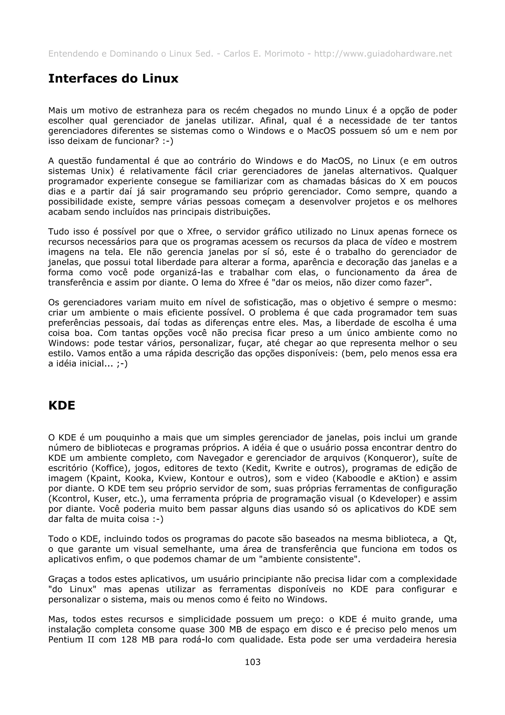 Entendendo e Dominando o Linux 5ed. - Carlos E. Morimoto - http://www.guiadohardware.net


Interfaces do Linux

Mais um motivo de estranheza para os recém chegados no mundo Linux é a opção de poder
escolher qual gerenciador de janelas utilizar. Afinal, qual é a necessidade de ter tantos
gerenciadores diferentes se sistemas como o Windows e o MacOS possuem só um e nem por
isso deixam de funcionar? :-)

A questão fundamental é que ao contrário do Windows e do MacOS, no Linux (e em outros
sistemas Unix) é relativamente fácil criar gerenciadores de janelas alternativos. Qualquer
programador experiente consegue se familiarizar com as chamadas básicas do X em poucos
dias e a partir daí já sair programando seu próprio gerenciador. Como sempre, quando a
possibilidade existe, sempre várias pessoas começam a desenvolver projetos e os melhores
acabam sendo incluídos nas principais distribuições.

Tudo isso é possível por que o Xfree, o servidor gráfico utilizado no Linux apenas fornece os
recursos necessários para que os programas acessem os recursos da placa de vídeo e mostrem
imagens na tela. Ele não gerencia janelas por sí só, este é o trabalho do gerenciador de
janelas, que possui total liberdade para alterar a forma, aparência e decoração das janelas e a
forma como você pode organizá-las e trabalhar com elas, o funcionamento da área de
transferência e assim por diante. O lema do Xfree é "dar os meios, não dizer como fazer".

Os gerenciadores variam muito em nível de sofisticação, mas o objetivo é sempre o mesmo:
criar um ambiente o mais eficiente possível. O problema é que cada programador tem suas
preferências pessoais, daí todas as diferenças entre eles. Mas, a liberdade de escolha é uma
coisa boa. Com tantas opções você não precisa ficar preso a um único ambiente como no
Windows: pode testar vários, personalizar, fuçar, até chegar ao que representa melhor o seu
estilo. Vamos então a uma rápida descrição das opções disponíveis: (bem, pelo menos essa era
a idéia inicial... ;-)




KDE

O KDE é um pouquinho a mais que um simples gerenciador de janelas, pois inclui um grande
número de bibliotecas e programas próprios. A idéia é que o usuário possa encontrar dentro do
KDE um ambiente completo, com Navegador e gerenciador de arquivos (Konqueror), suíte de
escritório (Koffice), jogos, editores de texto (Kedit, Kwrite e outros), programas de edição de
imagem (Kpaint, Kooka, Kview, Kontour e outros), som e video (Kaboodle e aKtion) e assim
por diante. O KDE tem seu próprio servidor de som, suas próprias ferramentas de configuração
(Kcontrol, Kuser, etc.), uma ferramenta própria de programação visual (o Kdeveloper) e assim
por diante. Você poderia muito bem passar alguns dias usando só os aplicativos do KDE sem
dar falta de muita coisa :-)

Todo o KDE, incluindo todos os programas do pacote são baseados na mesma biblioteca, a Qt,
o que garante um visual semelhante, uma área de transferência que funciona em todos os
aplicativos enfim, o que podemos chamar de um "ambiente consistente".

Graças a todos estes aplicativos, um usuário principiante não precisa lidar com a complexidade
"do Linux" mas apenas utilizar as ferramentas disponíveis no KDE para configurar e
personalizar o sistema, mais ou menos como é feito no Windows.

Mas, todos estes recursos e simplicidade possuem um preço: o KDE é muito grande, uma
instalação completa consome quase 300 MB de espaço em disco e é preciso pelo menos um
Pentium II com 128 MB para rodá-lo com qualidade. Esta pode ser uma verdadeira heresia

                                             103
 