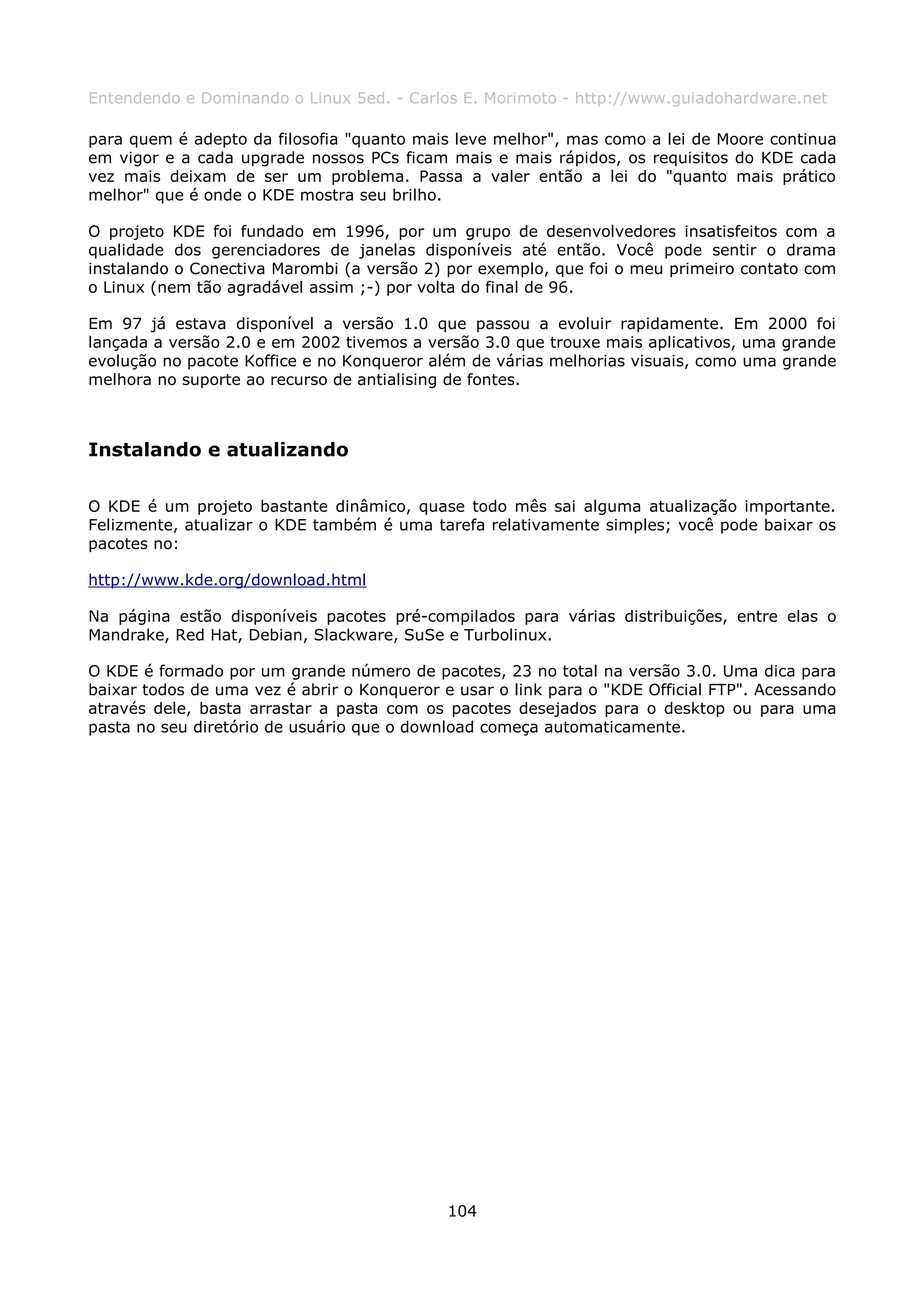 Entendendo e Dominando o Linux 5ed. - Carlos E. Morimoto - http://www.guiadohardware.net

para quem é adepto da filosofia "quanto mais leve melhor", mas como a lei de Moore continua
em vigor e a cada upgrade nossos PCs ficam mais e mais rápidos, os requisitos do KDE cada
vez mais deixam de ser um problema. Passa a valer então a lei do "quanto mais prático
melhor" que é onde o KDE mostra seu brilho.

O projeto KDE foi fundado em 1996, por um grupo de desenvolvedores insatisfeitos com a
qualidade dos gerenciadores de janelas disponíveis até então. Você pode sentir o drama
instalando o Conectiva Marombi (a versão 2) por exemplo, que foi o meu primeiro contato com
o Linux (nem tão agradável assim ;-) por volta do final de 96.

Em 97 já estava disponível a versão 1.0 que passou a evoluir rapidamente. Em 2000 foi
lançada a versão 2.0 e em 2002 tivemos a versão 3.0 que trouxe mais aplicativos, uma grande
evolução no pacote Koffice e no Konqueror além de várias melhorias visuais, como uma grande
melhora no suporte ao recurso de antialising de fontes.



Instalando e atualizando

O KDE é um projeto bastante dinâmico, quase todo mês sai alguma atualização importante.
Felizmente, atualizar o KDE também é uma tarefa relativamente simples; você pode baixar os
pacotes no:

http://www.kde.org/download.html

Na página estão disponíveis pacotes pré-compilados para várias distribuições, entre elas o
Mandrake, Red Hat, Debian, Slackware, SuSe e Turbolinux.

O KDE é formado por um grande número de pacotes, 23 no total na versão 3.0. Uma dica para
baixar todos de uma vez é abrir o Konqueror e usar o link para o "KDE Official FTP". Acessando
através dele, basta arrastar a pasta com os pacotes desejados para o desktop ou para uma
pasta no seu diretório de usuário que o download começa automaticamente.




                                             104
 