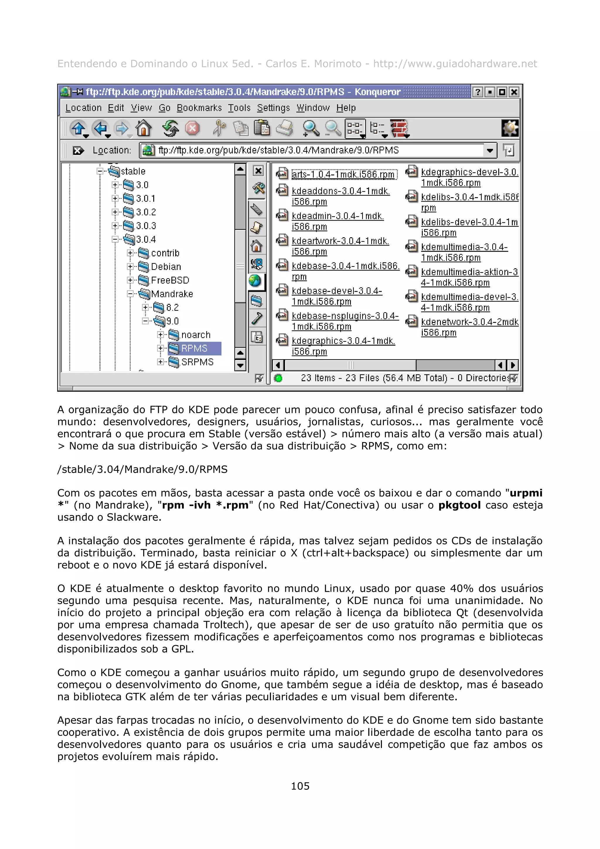 Entendendo e Dominando o Linux 5ed. - Carlos E. Morimoto - http://www.guiadohardware.net




A organização do FTP do KDE pode parecer um pouco confusa, afinal é preciso satisfazer todo
mundo: desenvolvedores, designers, usuários, jornalistas, curiosos... mas geralmente você
encontrará o que procura em Stable (versão estável) > número mais alto (a versão mais atual)
> Nome da sua distribuição > Versão da sua distribuição > RPMS, como em:

/stable/3.04/Mandrake/9.0/RPMS

Com os pacotes em mãos, basta acessar a pasta onde você os baixou e dar o comando "urpmi
*" (no Mandrake), "rpm -ivh *.rpm" (no Red Hat/Conectiva) ou usar o pkgtool caso esteja
usando o Slackware.

A instalação dos pacotes geralmente é rápida, mas talvez sejam pedidos os CDs de instalação
da distribuição. Terminado, basta reiniciar o X (ctrl+alt+backspace) ou simplesmente dar um
reboot e o novo KDE já estará disponível.

O KDE é atualmente o desktop favorito no mundo Linux, usado por quase 40% dos usuários
segundo uma pesquisa recente. Mas, naturalmente, o KDE nunca foi uma unanimidade. No
início do projeto a principal objeção era com relação à licença da biblioteca Qt (desenvolvida
por uma empresa chamada Troltech), que apesar de ser de uso gratuíto não permitia que os
desenvolvedores fizessem modificações e aperfeiçoamentos como nos programas e bibliotecas
disponibilizados sob a GPL.

Como o KDE começou a ganhar usuários muito rápido, um segundo grupo de desenvolvedores
começou o desenvolvimento do Gnome, que também segue a idéia de desktop, mas é baseado
na biblioteca GTK além de ter várias peculiaridades e um visual bem diferente.

Apesar das farpas trocadas no início, o desenvolvimento do KDE e do Gnome tem sido bastante
cooperativo. A existência de dois grupos permite uma maior liberdade de escolha tanto para os
desenvolvedores quanto para os usuários e cria uma saudável competição que faz ambos os
projetos evoluírem mais rápido.

                                             105
 