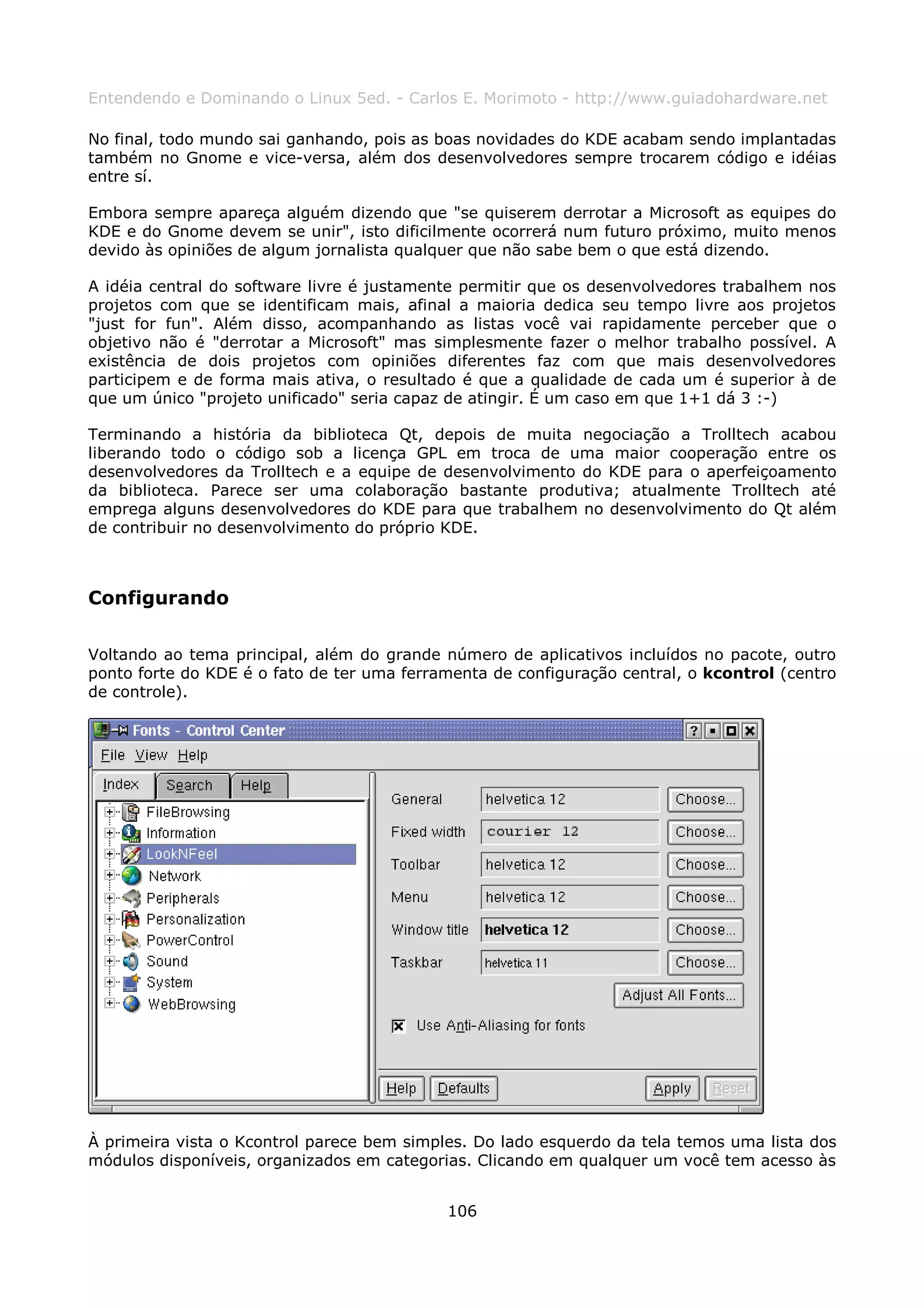 Entendendo e Dominando o Linux 5ed. - Carlos E. Morimoto - http://www.guiadohardware.net

No final, todo mundo sai ganhando, pois as boas novidades do KDE acabam sendo implantadas
também no Gnome e vice-versa, além dos desenvolvedores sempre trocarem código e idéias
entre sí.

Embora sempre apareça alguém dizendo que "se quiserem derrotar a Microsoft as equipes do
KDE e do Gnome devem se unir", isto dificilmente ocorrerá num futuro próximo, muito menos
devido às opiniões de algum jornalista qualquer que não sabe bem o que está dizendo.

A idéia central do software livre é justamente permitir que os desenvolvedores trabalhem nos
projetos com que se identificam mais, afinal a maioria dedica seu tempo livre aos projetos
"just for fun". Além disso, acompanhando as listas você vai rapidamente perceber que o
objetivo não é "derrotar a Microsoft" mas simplesmente fazer o melhor trabalho possível. A
existência de dois projetos com opiniões diferentes faz com que mais desenvolvedores
participem e de forma mais ativa, o resultado é que a qualidade de cada um é superior à de
que um único "projeto unificado" seria capaz de atingir. É um caso em que 1+1 dá 3 :-)

Terminando a história da biblioteca Qt, depois de muita negociação a Trolltech acabou
liberando todo o código sob a licença GPL em troca de uma maior cooperação entre os
desenvolvedores da Trolltech e a equipe de desenvolvimento do KDE para o aperfeiçoamento
da biblioteca. Parece ser uma colaboração bastante produtiva; atualmente Trolltech até
emprega alguns desenvolvedores do KDE para que trabalhem no desenvolvimento do Qt além
de contribuir no desenvolvimento do próprio KDE.



Configurando

Voltando ao tema principal, além do grande número de aplicativos incluídos no pacote, outro
ponto forte do KDE é o fato de ter uma ferramenta de configuração central, o kcontrol (centro
de controle).




À primeira vista o Kcontrol parece bem simples. Do lado esquerdo da tela temos uma lista dos
módulos disponíveis, organizados em categorias. Clicando em qualquer um você tem acesso às


                                            106
 