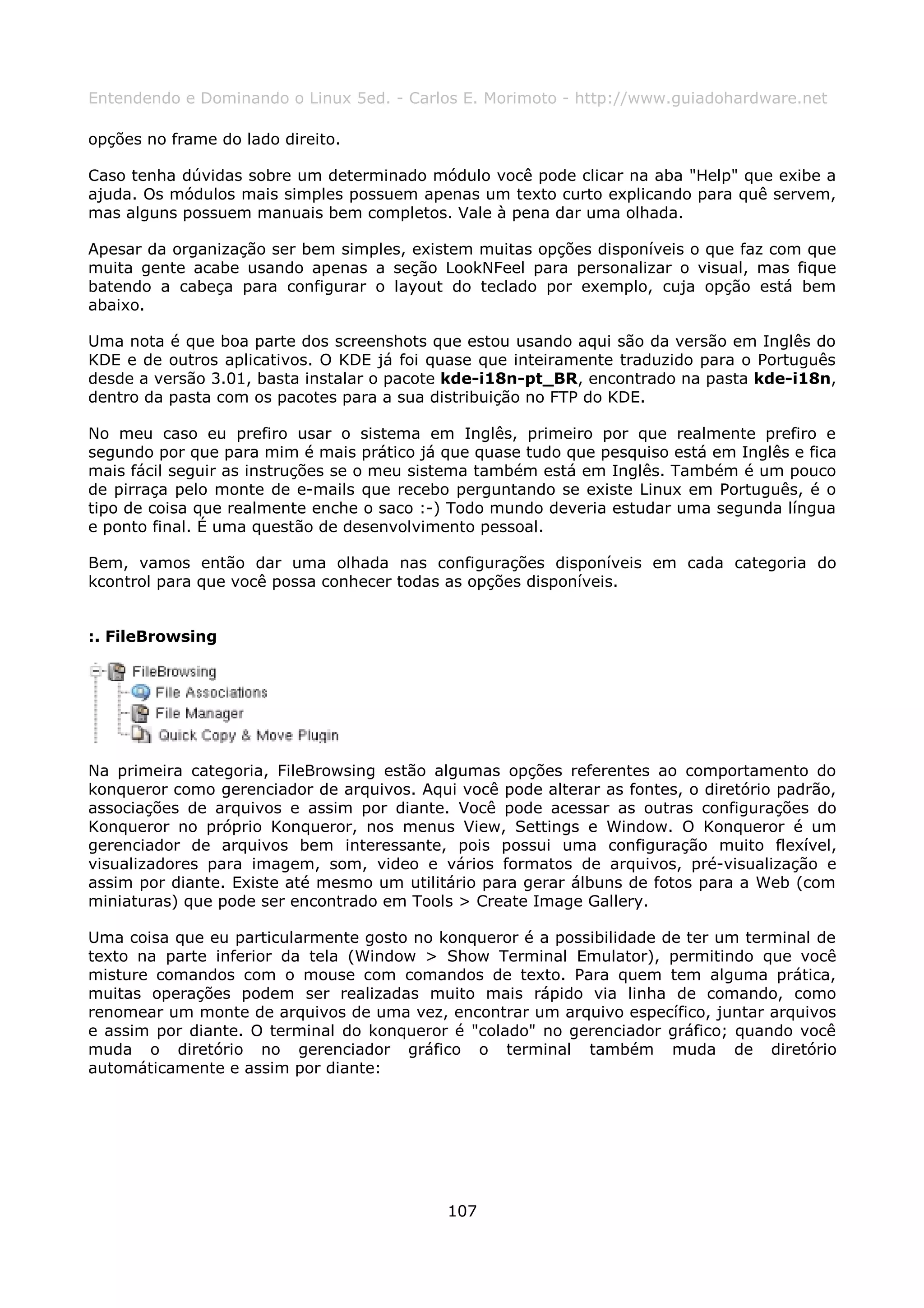 Entendendo e Dominando o Linux 5ed. - Carlos E. Morimoto - http://www.guiadohardware.net

opções no frame do lado direito.

Caso tenha dúvidas sobre um determinado módulo você pode clicar na aba "Help" que exibe a
ajuda. Os módulos mais simples possuem apenas um texto curto explicando para quê servem,
mas alguns possuem manuais bem completos. Vale à pena dar uma olhada.

Apesar da organização ser bem simples, existem muitas opções disponíveis o que faz com que
muita gente acabe usando apenas a seção LookNFeel para personalizar o visual, mas fique
batendo a cabeça para configurar o layout do teclado por exemplo, cuja opção está bem
abaixo.

Uma nota é que boa parte dos screenshots que estou usando aqui são da versão em Inglês do
KDE e de outros aplicativos. O KDE já foi quase que inteiramente traduzido para o Português
desde a versão 3.01, basta instalar o pacote kde-i18n-pt_BR, encontrado na pasta kde-i18n,
dentro da pasta com os pacotes para a sua distribuição no FTP do KDE.

No meu caso eu prefiro usar o sistema em Inglês, primeiro por que realmente prefiro e
segundo por que para mim é mais prático já que quase tudo que pesquiso está em Inglês e fica
mais fácil seguir as instruções se o meu sistema também está em Inglês. Também é um pouco
de pirraça pelo monte de e-mails que recebo perguntando se existe Linux em Português, é o
tipo de coisa que realmente enche o saco :-) Todo mundo deveria estudar uma segunda língua
e ponto final. É uma questão de desenvolvimento pessoal.

Bem, vamos então dar uma olhada nas configurações disponíveis em cada categoria do
kcontrol para que você possa conhecer todas as opções disponíveis.


:. FileBrowsing




Na primeira categoria, FileBrowsing estão algumas opções referentes ao comportamento do
konqueror como gerenciador de arquivos. Aqui você pode alterar as fontes, o diretório padrão,
associações de arquivos e assim por diante. Você pode acessar as outras configurações do
Konqueror no próprio Konqueror, nos menus View, Settings e Window. O Konqueror é um
gerenciador de arquivos bem interessante, pois possui uma configuração muito flexível,
visualizadores para imagem, som, video e vários formatos de arquivos, pré-visualização e
assim por diante. Existe até mesmo um utilitário para gerar álbuns de fotos para a Web (com
miniaturas) que pode ser encontrado em Tools > Create Image Gallery.

Uma coisa que eu particularmente gosto no konqueror é a possibilidade de ter um terminal de
texto na parte inferior da tela (Window > Show Terminal Emulator), permitindo que você
misture comandos com o mouse com comandos de texto. Para quem tem alguma prática,
muitas operações podem ser realizadas muito mais rápido via linha de comando, como
renomear um monte de arquivos de uma vez, encontrar um arquivo específico, juntar arquivos
e assim por diante. O terminal do konqueror é "colado" no gerenciador gráfico; quando você
muda o diretório no gerenciador gráfico o terminal também muda de diretório
automáticamente e assim por diante:




                                            107
 