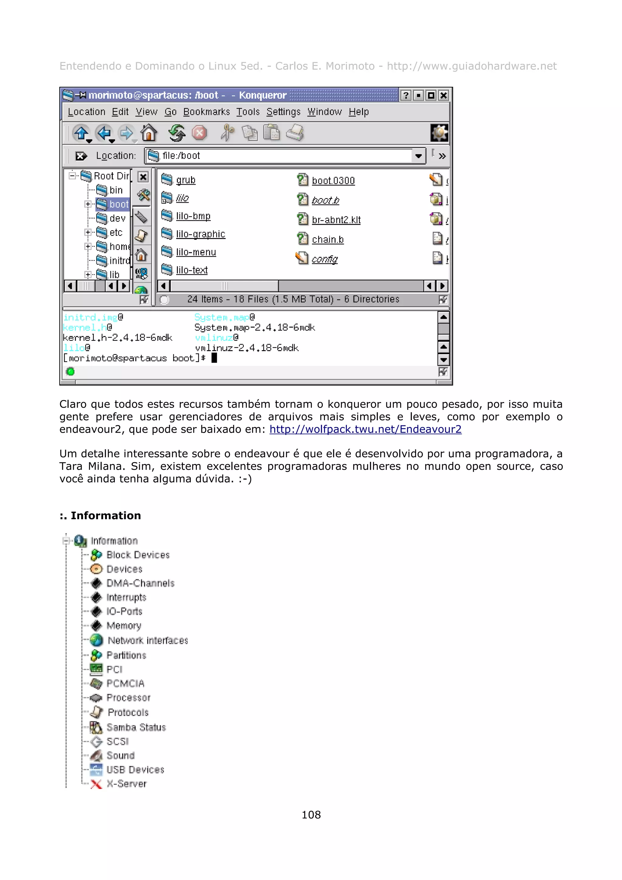 Entendendo e Dominando o Linux 5ed. - Carlos E. Morimoto - http://www.guiadohardware.net




Claro que todos estes recursos também tornam o konqueror um pouco pesado, por isso muita
gente prefere usar gerenciadores de arquivos mais simples e leves, como por exemplo o
endeavour2, que pode ser baixado em: http://wolfpack.twu.net/Endeavour2

Um detalhe interessante sobre o endeavour é que ele é desenvolvido por uma programadora, a
Tara Milana. Sim, existem excelentes programadoras mulheres no mundo open source, caso
você ainda tenha alguma dúvida. :-)


:. Information




                                           108
 
