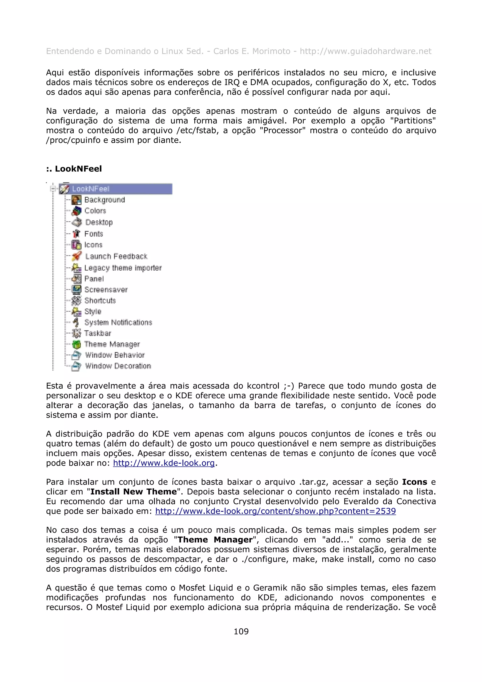 Entendendo e Dominando o Linux 5ed. - Carlos E. Morimoto - http://www.guiadohardware.net

Aqui estão disponíveis informações sobre os periféricos instalados no seu micro, e inclusive
dados mais técnicos sobre os endereços de IRQ e DMA ocupados, configuração do X, etc. Todos
os dados aqui são apenas para conferência, não é possível configurar nada por aqui.

Na verdade, a maioria das opções apenas mostram o conteúdo de alguns arquivos de
configuração do sistema de uma forma mais amigável. Por exemplo a opção "Partitions"
mostra o conteúdo do arquivo /etc/fstab, a opção "Processor" mostra o conteúdo do arquivo
/proc/cpuinfo e assim por diante.


:. LookNFeel




Esta é provavelmente a área mais acessada do kcontrol ;-) Parece que todo mundo gosta de
personalizar o seu desktop e o KDE oferece uma grande flexibilidade neste sentido. Você pode
alterar a decoração das janelas, o tamanho da barra de tarefas, o conjunto de ícones do
sistema e assim por diante.

A distribuição padrão do KDE vem apenas com alguns poucos conjuntos de ícones e três ou
quatro temas (além do default) de gosto um pouco questionável e nem sempre as distribuições
incluem mais opções. Apesar disso, existem centenas de temas e conjunto de ícones que você
pode baixar no: http://www.kde-look.org.

Para instalar um conjunto de ícones basta baixar o arquivo .tar.gz, acessar a seção Icons e
clicar em "Install New Theme". Depois basta selecionar o conjunto recém instalado na lista.
Eu recomendo dar uma olhada no conjunto Crystal desenvolvido pelo Everaldo da Conectiva
que pode ser baixado em: http://www.kde-look.org/content/show.php?content=2539

No caso dos temas a coisa é um pouco mais complicada. Os temas mais simples podem ser
instalados através da opção "Theme Manager", clicando em "add..." como seria de se
esperar. Porém, temas mais elaborados possuem sistemas diversos de instalação, geralmente
seguindo os passos de descompactar, e dar o ./configure, make, make install, como no caso
dos programas distribuídos em código fonte.

A questão é que temas como o Mosfet Liquid e o Geramik não são simples temas, eles fazem
modificações profundas nos funcionamento do KDE, adicionando novos componentes e
recursos. O Mostef Liquid por exemplo adiciona sua própria máquina de renderização. Se você


                                            109
 