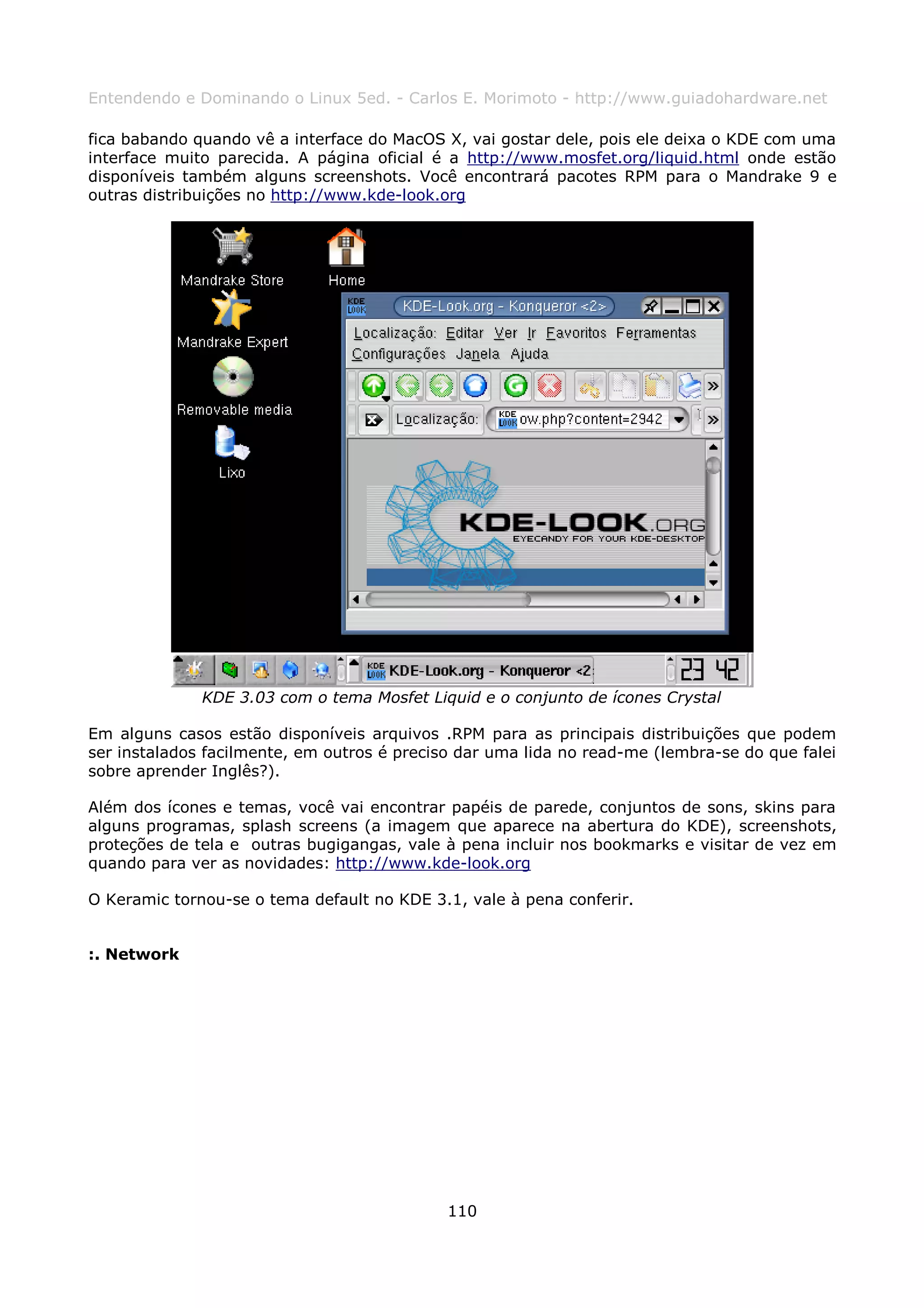 Entendendo e Dominando o Linux 5ed. - Carlos E. Morimoto - http://www.guiadohardware.net

fica babando quando vê a interface do MacOS X, vai gostar dele, pois ele deixa o KDE com uma
interface muito parecida. A página oficial é a http://www.mosfet.org/liquid.html onde estão
disponíveis também alguns screenshots. Você encontrará pacotes RPM para o Mandrake 9 e
outras distribuições no http://www.kde-look.org




              KDE 3.03 com o tema Mosfet Liquid e o conjunto de ícones Crystal

Em alguns casos estão disponíveis arquivos .RPM para as principais distribuições que podem
ser instalados facilmente, em outros é preciso dar uma lida no read-me (lembra-se do que falei
sobre aprender Inglês?).

Além dos ícones e temas, você vai encontrar papéis de parede, conjuntos de sons, skins para
alguns programas, splash screens (a imagem que aparece na abertura do KDE), screenshots,
proteções de tela e outras bugigangas, vale à pena incluir nos bookmarks e visitar de vez em
quando para ver as novidades: http://www.kde-look.org

O Keramic tornou-se o tema default no KDE 3.1, vale à pena conferir.


:. Network




                                             110
 