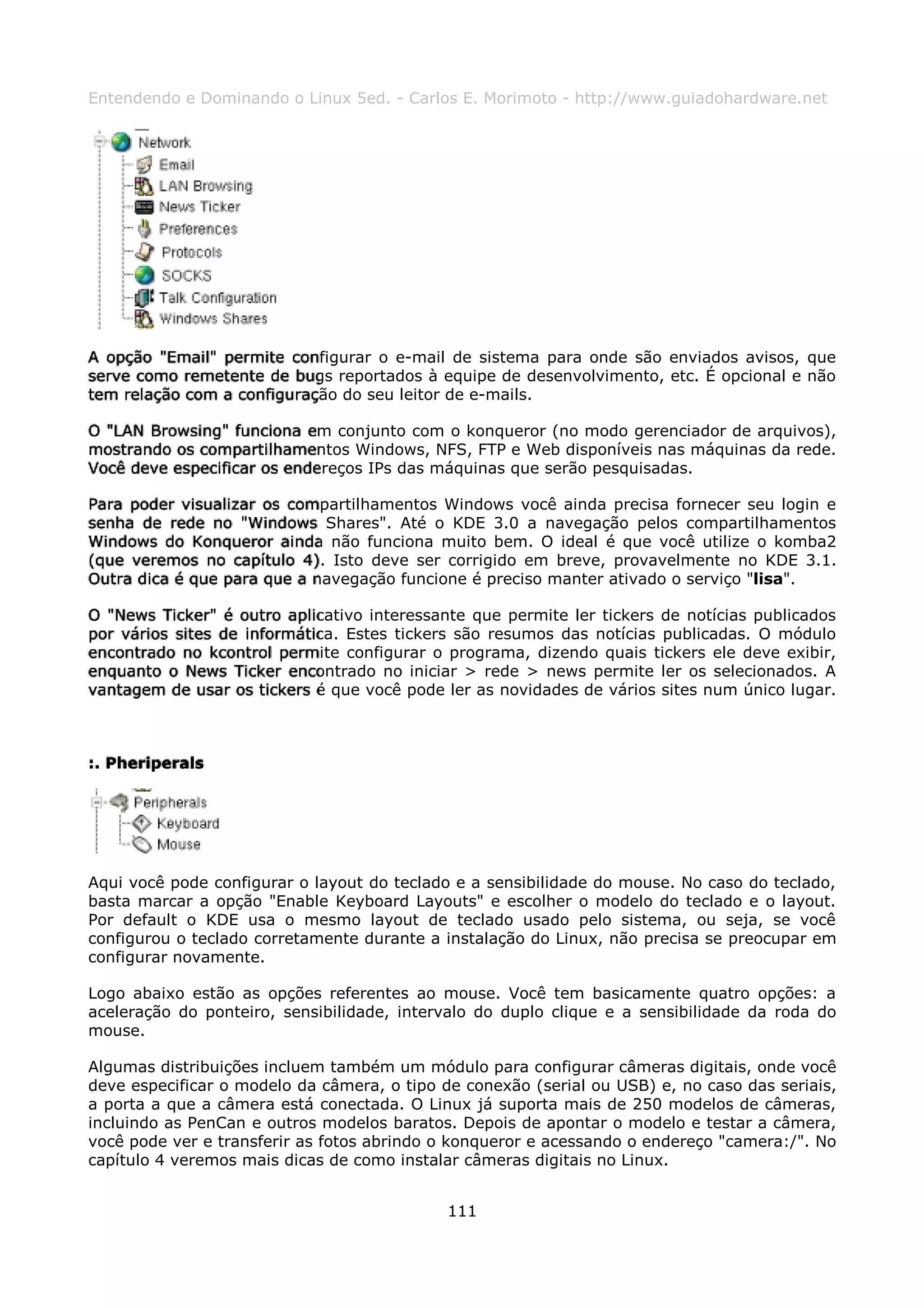 Entendendo e Dominando o Linux 5ed. - Carlos E. Morimoto - http://www.guiadohardware.net




A opção "Email" permite configurar o e-mail de sistema para onde são enviados avisos, que
serve como remetente de bugs reportados à equipe de desenvolvimento, etc. É opcional e não
tem relação com a configuração do seu leitor de e-mails.

O "LAN Browsing" funciona em conjunto com o konqueror (no modo gerenciador de arquivos),
mostrando os compartilhamentos Windows, NFS, FTP e Web disponíveis nas máquinas da rede.
Você deve especificar os endereços IPs das máquinas que serão pesquisadas.

Para poder visualizar os compartilhamentos Windows você ainda precisa fornecer seu login e
senha de rede no "Windows Shares". Até o KDE 3.0 a navegação pelos compartilhamentos
Windows do Konqueror ainda não funciona muito bem. O ideal é que você utilize o komba2
(que veremos no capítulo 4). Isto deve ser corrigido em breve, provavelmente no KDE 3.1.
Outra dica é que para que a navegação funcione é preciso manter ativado o serviço "lisa".

O "News Ticker" é outro aplicativo interessante que permite ler tickers de notícias publicados
por vários sites de informática. Estes tickers são resumos das notícias publicadas. O módulo
encontrado no kcontrol permite configurar o programa, dizendo quais tickers ele deve exibir,
enquanto o News Ticker encontrado no iniciar > rede > news permite ler os selecionados. A
vantagem de usar os tickers é que você pode ler as novidades de vários sites num único lugar.



:. Pheriperals




Aqui você pode configurar o layout do teclado e a sensibilidade do mouse. No caso do teclado,
basta marcar a opção "Enable Keyboard Layouts" e escolher o modelo do teclado e o layout.
Por default o KDE usa o mesmo layout de teclado usado pelo sistema, ou seja, se você
configurou o teclado corretamente durante a instalação do Linux, não precisa se preocupar em
configurar novamente.

Logo abaixo estão as opções referentes ao mouse. Você tem basicamente quatro opções: a
aceleração do ponteiro, sensibilidade, intervalo do duplo clique e a sensibilidade da roda do
mouse.

Algumas distribuições incluem também um módulo para configurar câmeras digitais, onde você
deve especificar o modelo da câmera, o tipo de conexão (serial ou USB) e, no caso das seriais,
a porta a que a câmera está conectada. O Linux já suporta mais de 250 modelos de câmeras,
incluindo as PenCan e outros modelos baratos. Depois de apontar o modelo e testar a câmera,
você pode ver e transferir as fotos abrindo o konqueror e acessando o endereço "camera:/". No
capítulo 4 veremos mais dicas de como instalar câmeras digitais no Linux.


                                             111
 