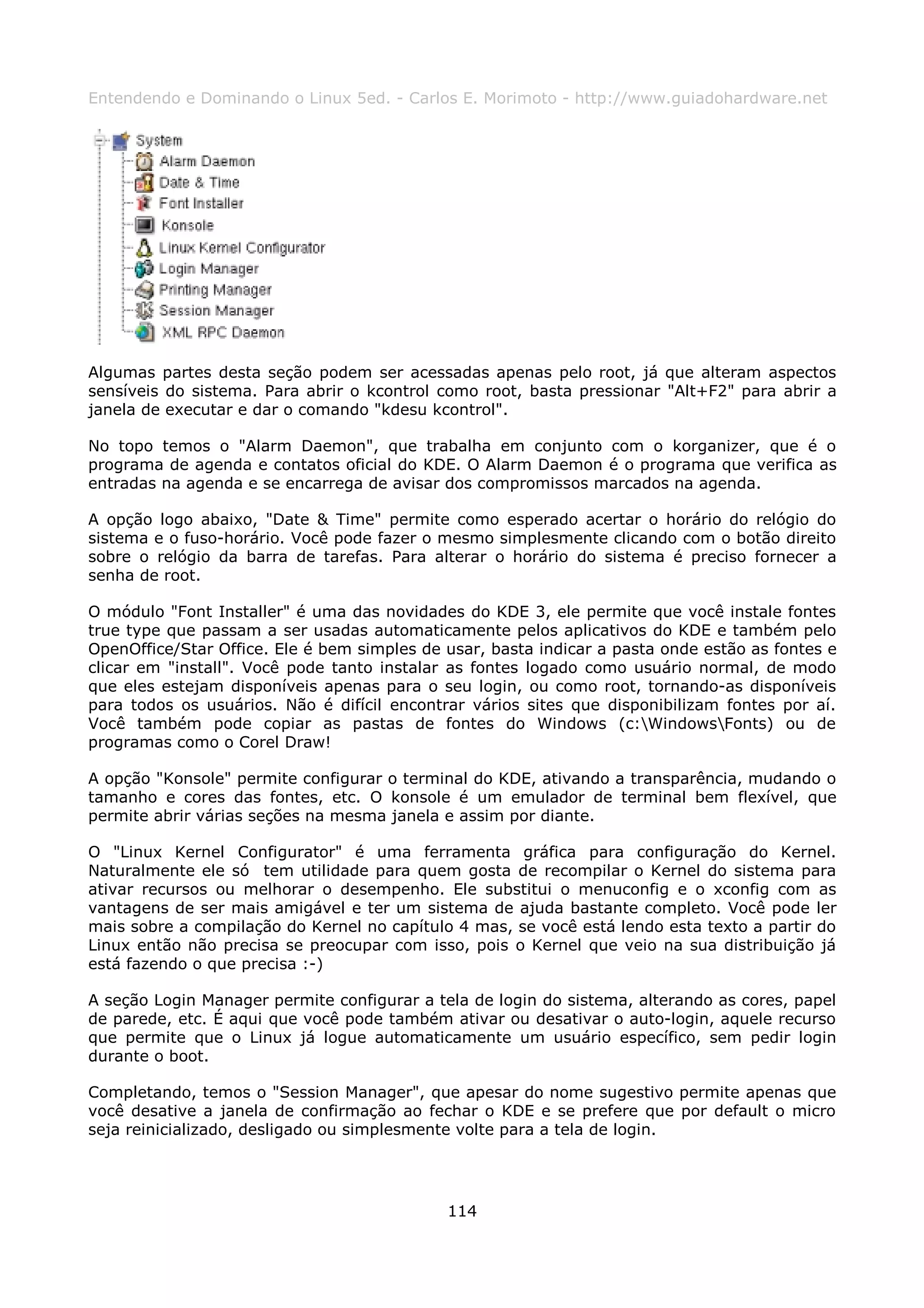 Entendendo e Dominando o Linux 5ed. - Carlos E. Morimoto - http://www.guiadohardware.net




Algumas partes desta seção podem ser acessadas apenas pelo root, já que alteram aspectos
sensíveis do sistema. Para abrir o kcontrol como root, basta pressionar "Alt+F2" para abrir a
janela de executar e dar o comando "kdesu kcontrol".

No topo temos o "Alarm Daemon", que trabalha em conjunto com o korganizer, que é o
programa de agenda e contatos oficial do KDE. O Alarm Daemon é o programa que verifica as
entradas na agenda e se encarrega de avisar dos compromissos marcados na agenda.

A opção logo abaixo, "Date & Time" permite como esperado acertar o horário do relógio do
sistema e o fuso-horário. Você pode fazer o mesmo simplesmente clicando com o botão direito
sobre o relógio da barra de tarefas. Para alterar o horário do sistema é preciso fornecer a
senha de root.

O módulo "Font Installer" é uma das novidades do KDE 3, ele permite que você instale fontes
true type que passam a ser usadas automaticamente pelos aplicativos do KDE e também pelo
OpenOffice/Star Office. Ele é bem simples de usar, basta indicar a pasta onde estão as fontes e
clicar em "install". Você pode tanto instalar as fontes logado como usuário normal, de modo
que eles estejam disponíveis apenas para o seu login, ou como root, tornando-as disponíveis
para todos os usuários. Não é difícil encontrar vários sites que disponibilizam fontes por aí.
Você também pode copiar as pastas de fontes do Windows (c:WindowsFonts) ou de
programas como o Corel Draw!

A opção "Konsole" permite configurar o terminal do KDE, ativando a transparência, mudando o
tamanho e cores das fontes, etc. O konsole é um emulador de terminal bem flexível, que
permite abrir várias seções na mesma janela e assim por diante.

O "Linux Kernel Configurator" é uma ferramenta gráfica para configuração do Kernel.
Naturalmente ele só tem utilidade para quem gosta de recompilar o Kernel do sistema para
ativar recursos ou melhorar o desempenho. Ele substitui o menuconfig e o xconfig com as
vantagens de ser mais amigável e ter um sistema de ajuda bastante completo. Você pode ler
mais sobre a compilação do Kernel no capítulo 4 mas, se você está lendo esta texto a partir do
Linux então não precisa se preocupar com isso, pois o Kernel que veio na sua distribuição já
está fazendo o que precisa :-)

A seção Login Manager permite configurar a tela de login do sistema, alterando as cores, papel
de parede, etc. É aqui que você pode também ativar ou desativar o auto-login, aquele recurso
que permite que o Linux já logue automaticamente um usuário específico, sem pedir login
durante o boot.

Completando, temos o "Session Manager", que apesar do nome sugestivo permite apenas que
você desative a janela de confirmação ao fechar o KDE e se prefere que por default o micro
seja reinicializado, desligado ou simplesmente volte para a tela de login.




                                             114
 