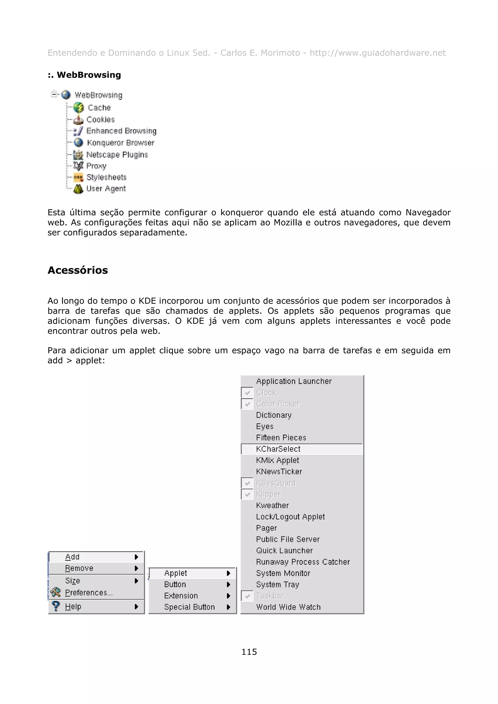 Entendendo e Dominando o Linux 5ed. - Carlos E. Morimoto - http://www.guiadohardware.net

:. WebBrowsing




Esta última seção permite configurar o konqueror quando ele está atuando como Navegador
web. As configurações feitas aqui não se aplicam ao Mozilla e outros navegadores, que devem
ser configurados separadamente.



Acessórios

Ao longo do tempo o KDE incorporou um conjunto de acessórios que podem ser incorporados à
barra de tarefas que são chamados de applets. Os applets são pequenos programas que
adicionam funções diversas. O KDE já vem com alguns applets interessantes e você pode
encontrar outros pela web.

Para adicionar um applet clique sobre um espaço vago na barra de tarefas e em seguida em
add > applet:




                                           115
 